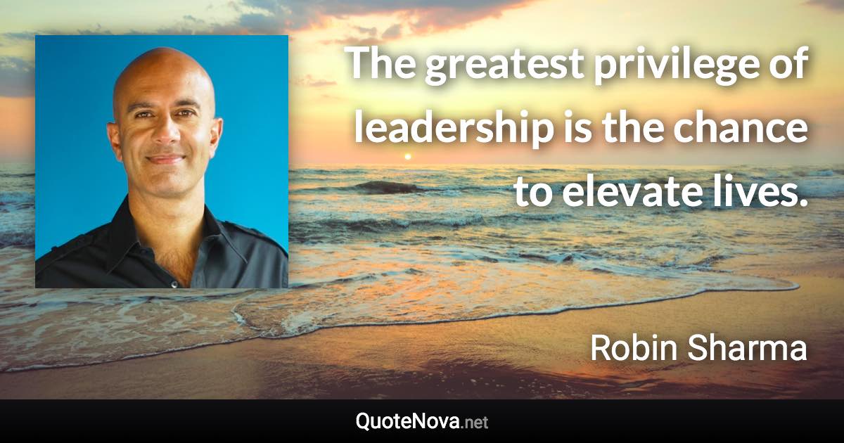 The greatest privilege of leadership is the chance to elevate lives. - Robin Sharma quote