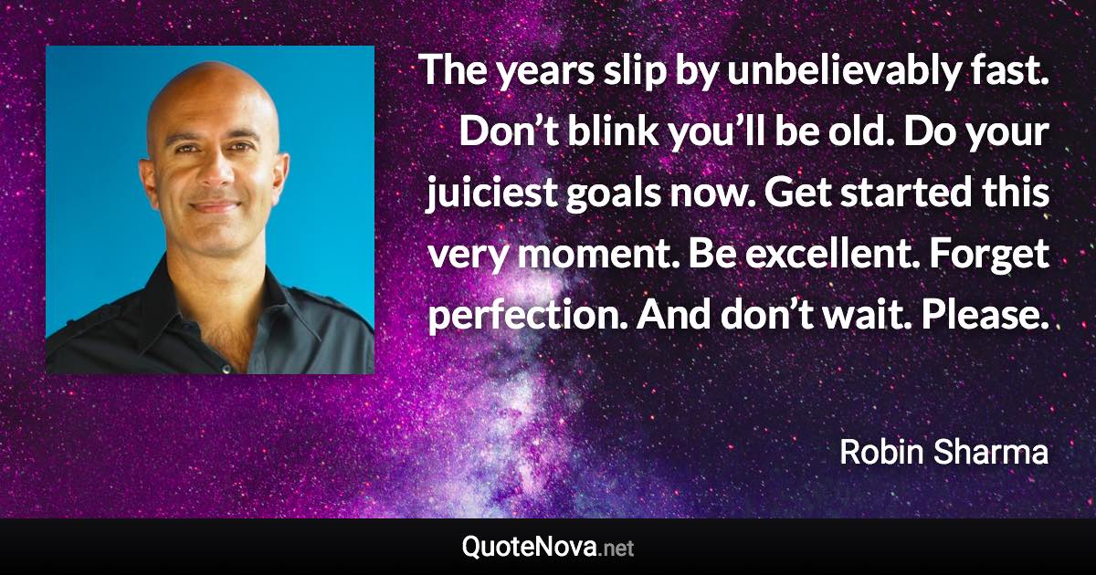 The years slip by unbelievably fast. Don’t blink you’ll be old. Do your juiciest goals now. Get started this very moment. Be excellent. Forget perfection. And don’t wait. Please. - Robin Sharma quote