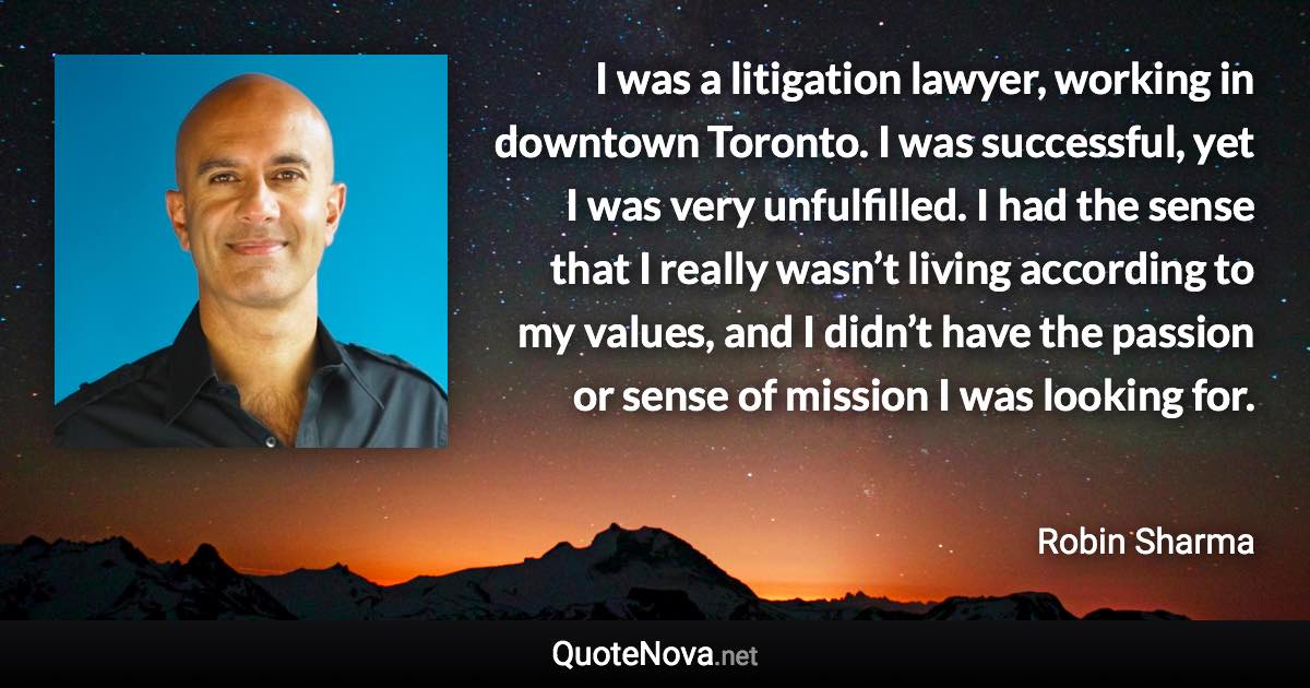 I was a litigation lawyer, working in downtown Toronto. I was successful, yet I was very unfulfilled. I had the sense that I really wasn’t living according to my values, and I didn’t have the passion or sense of mission I was looking for. - Robin Sharma quote