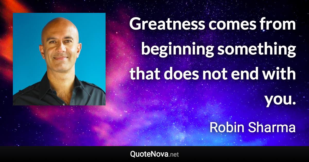 Greatness comes from beginning something that does not end with you. - Robin Sharma quote