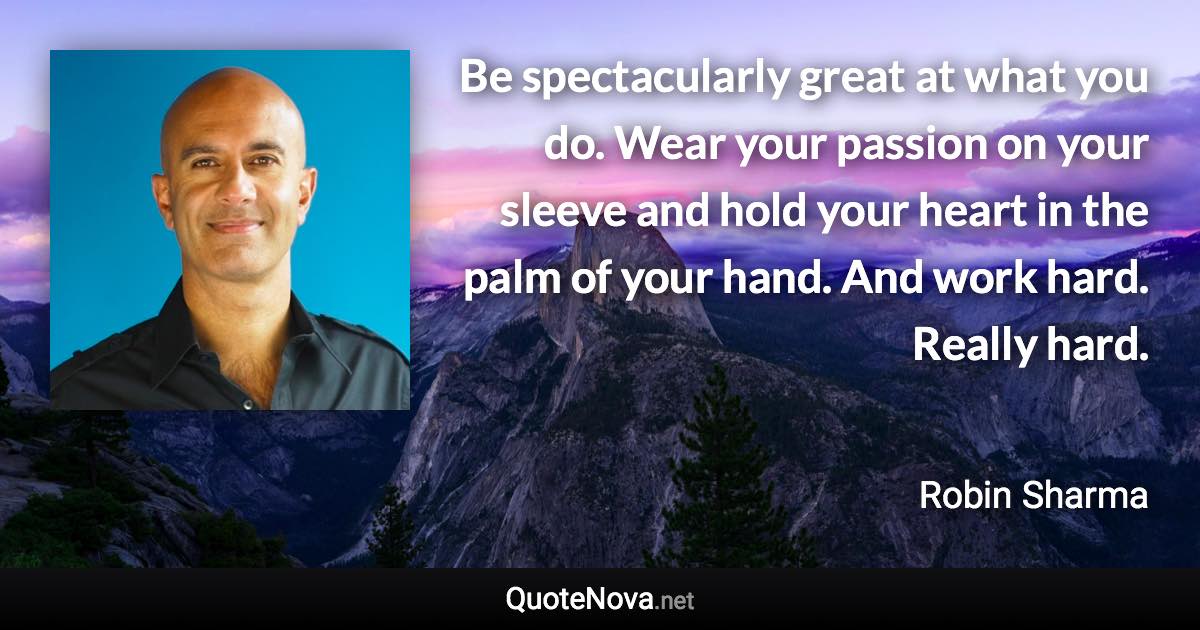 Be spectacularly great at what you do. Wear your passion on your sleeve and hold your heart in the palm of your hand. And work hard. Really hard. - Robin Sharma quote