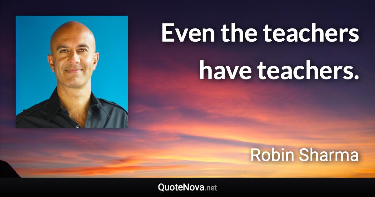 Even the teachers have teachers. - Robin Sharma quote
