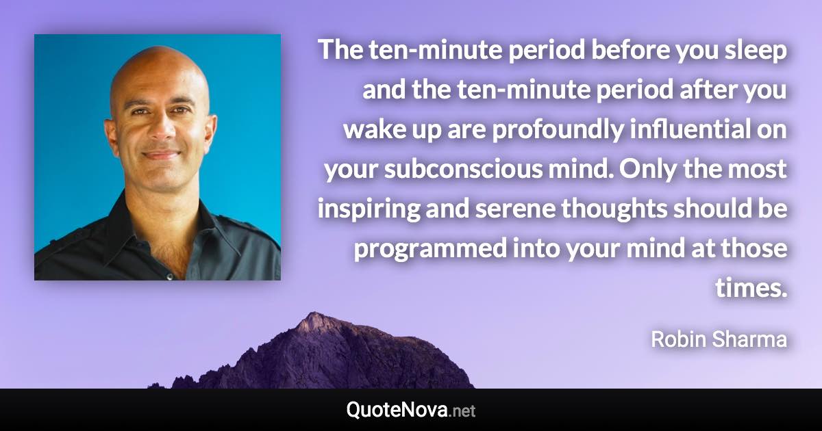 The ten-minute period before you sleep and the ten-minute period after you wake up are profoundly influential on your subconscious mind. Only the most inspiring and serene thoughts should be programmed into your mind at those times. - Robin Sharma quote