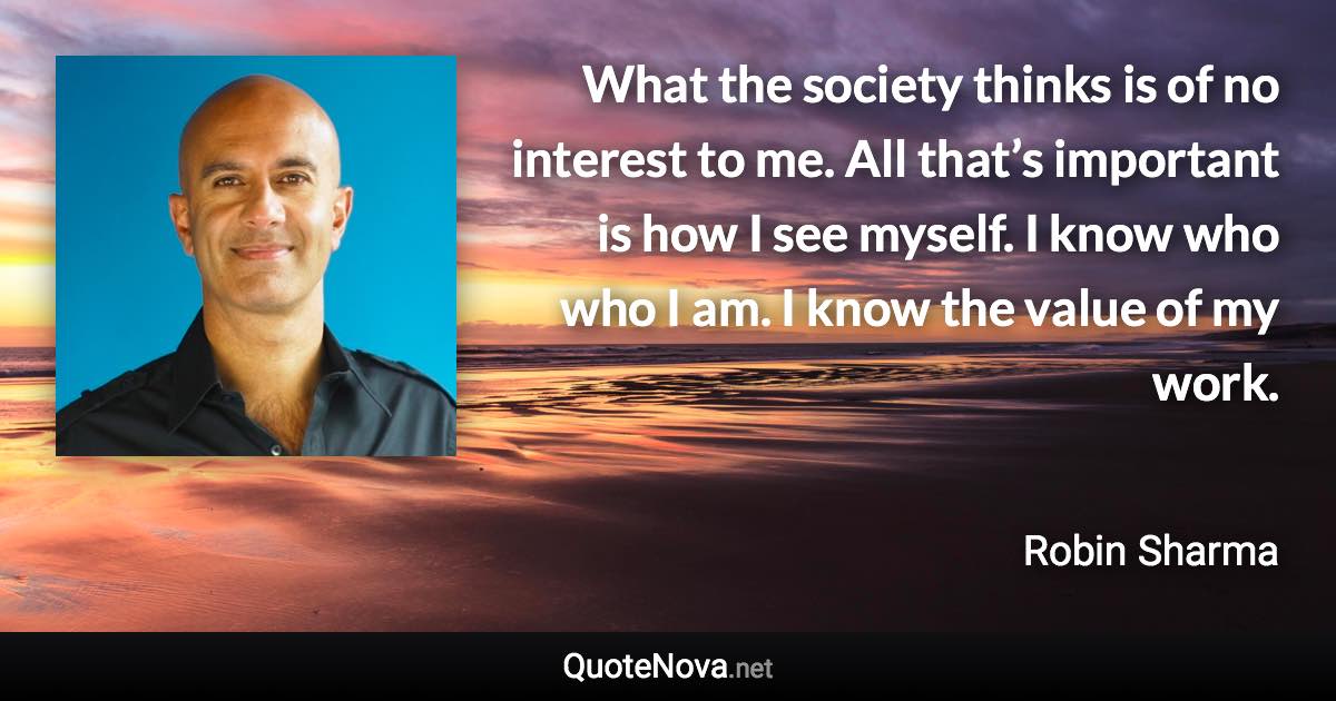 What the society thinks is of no interest to me. All that’s important is how I see myself. I know who who I am. I know the value of my work. - Robin Sharma quote