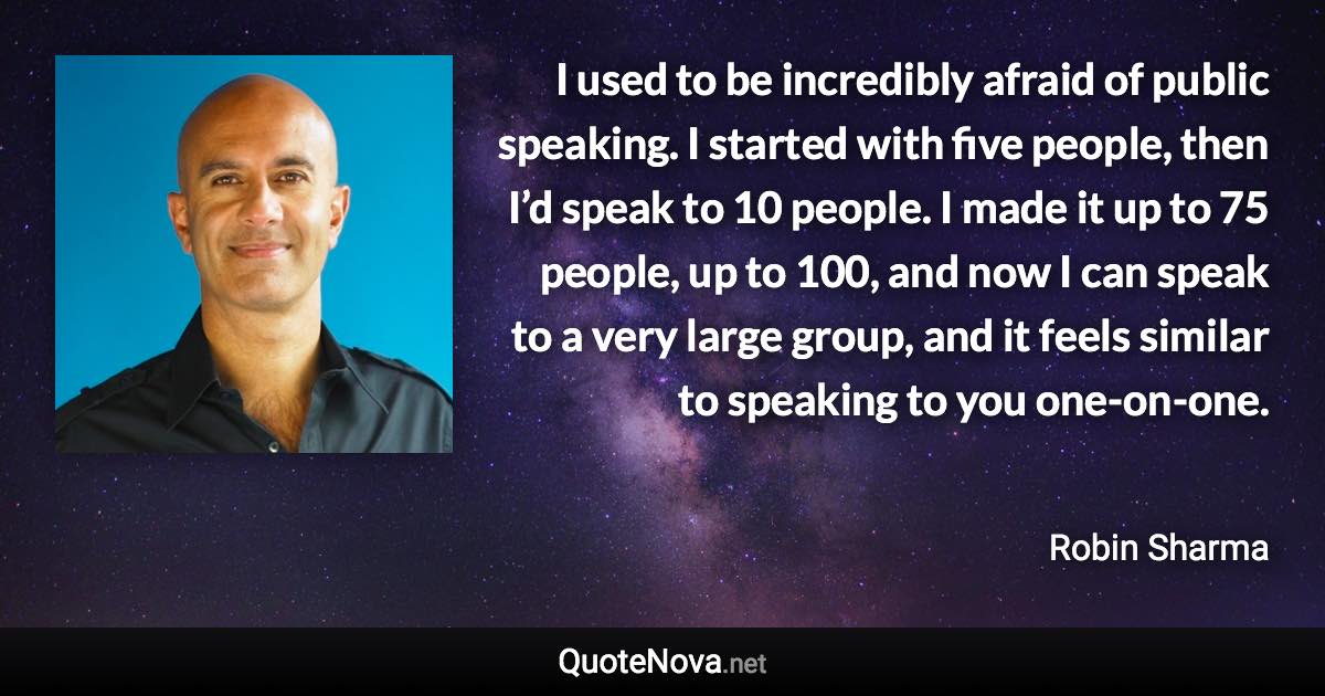I used to be incredibly afraid of public speaking. I started with five people, then I’d speak to 10 people. I made it up to 75 people, up to 100, and now I can speak to a very large group, and it feels similar to speaking to you one-on-one. - Robin Sharma quote