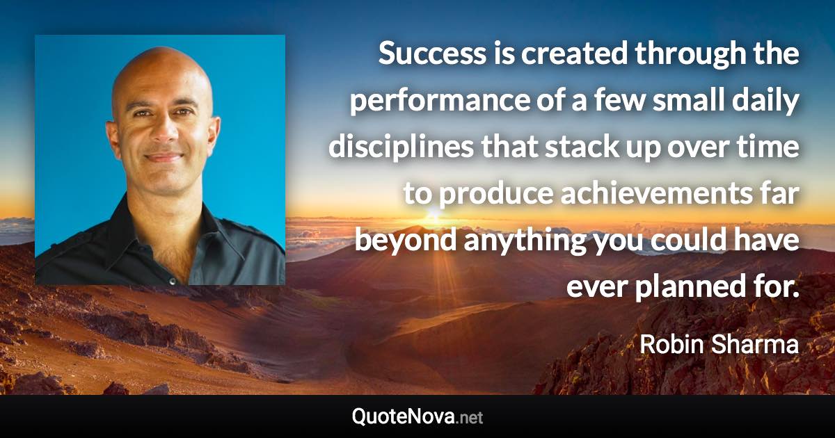 Success is created through the performance of a few small daily disciplines that stack up over time to produce achievements far beyond anything you could have ever planned for. - Robin Sharma quote