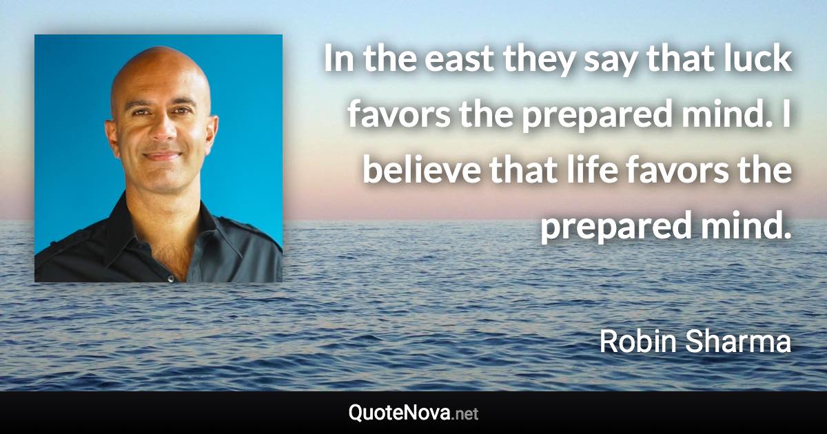 In the east they say that luck favors the prepared mind. I believe that life favors the prepared mind. - Robin Sharma quote