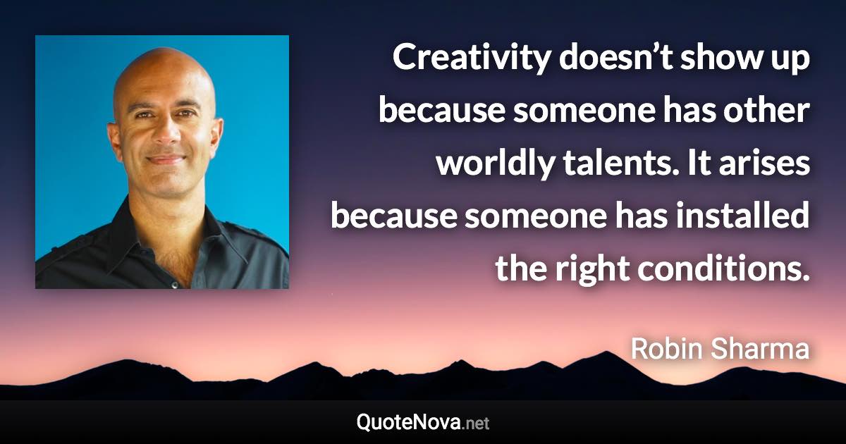 Creativity doesn’t show up because someone has other worldly talents. It arises because someone has installed the right conditions. - Robin Sharma quote