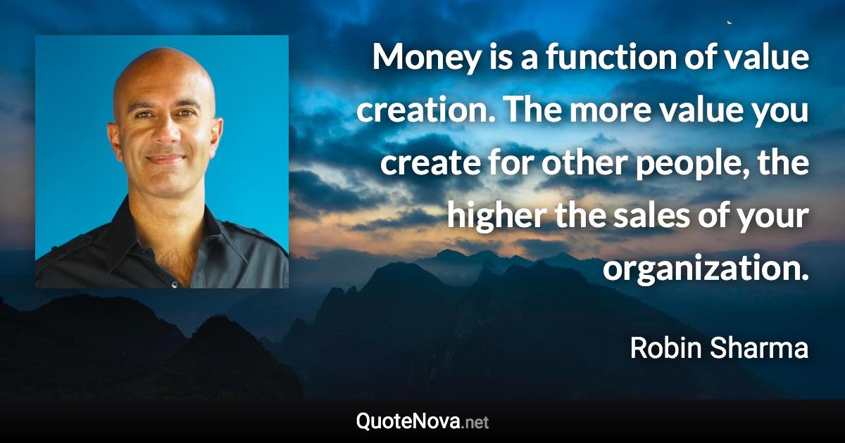 Money is a function of value creation. The more value you create for other people, the higher the sales of your organization. - Robin Sharma quote