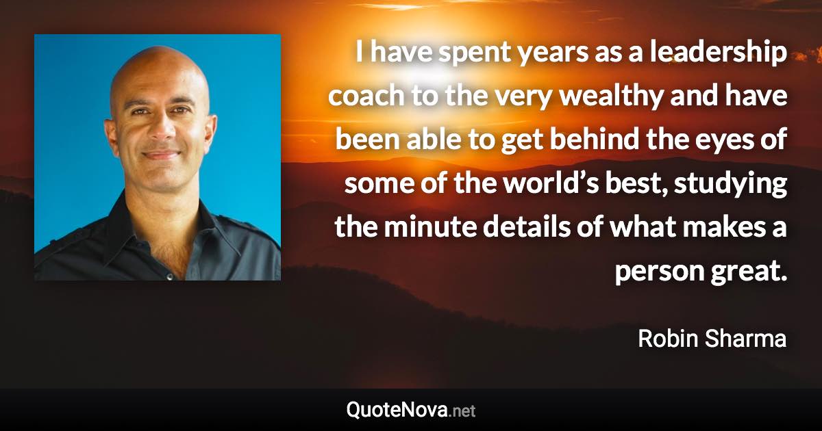 I have spent years as a leadership coach to the very wealthy and have been able to get behind the eyes of some of the world’s best, studying the minute details of what makes a person great. - Robin Sharma quote