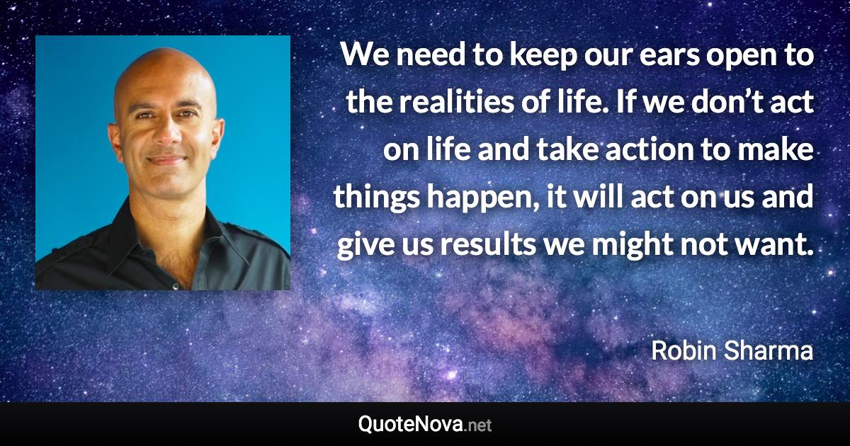 We need to keep our ears open to the realities of life. If we don’t act on life and take action to make things happen, it will act on us and give us results we might not want. - Robin Sharma quote