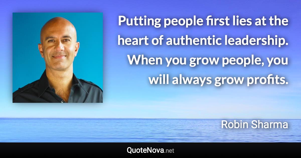 Putting people first lies at the heart of authentic leadership. When you grow people, you will always grow profits. - Robin Sharma quote