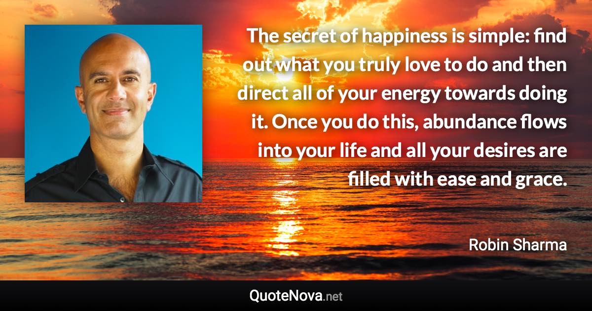 The secret of happiness is simple: find out what you truly love to do and then direct all of your energy towards doing it. Once you do this, abundance flows into your life and all your desires are filled with ease and grace. - Robin Sharma quote