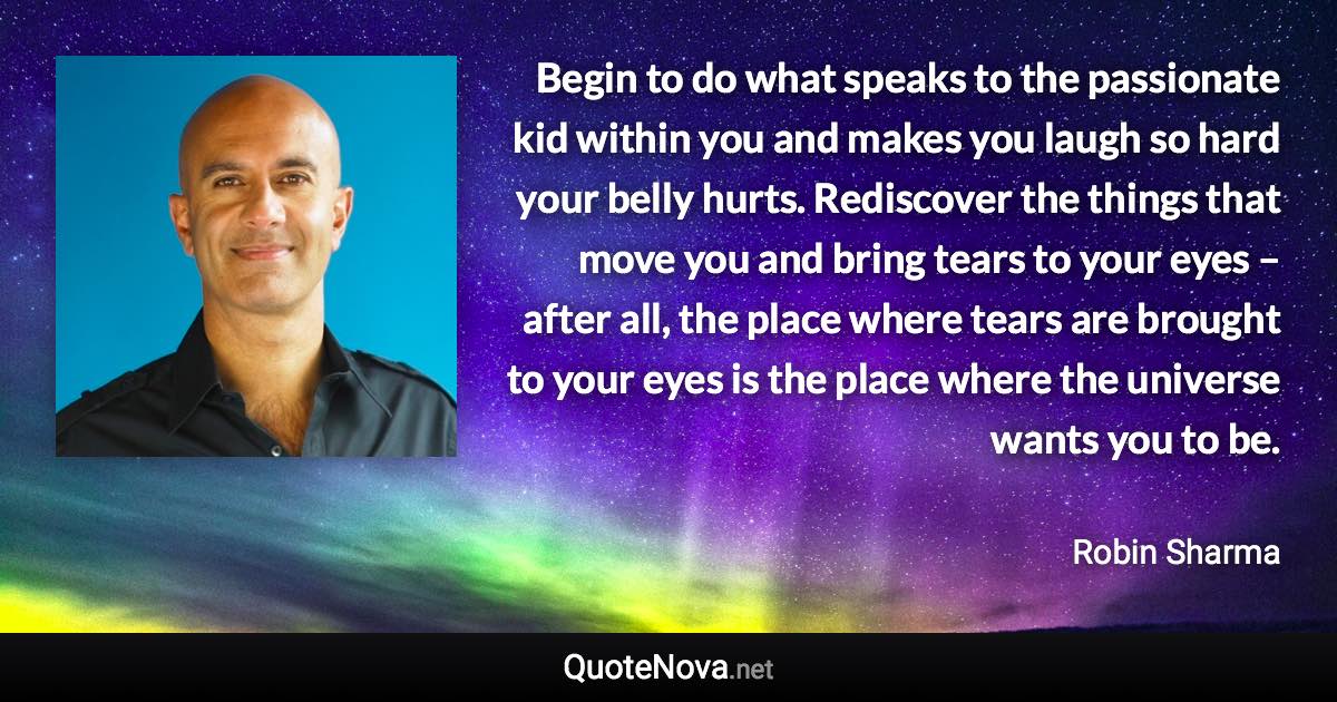 Begin to do what speaks to the passionate kid within you and makes you laugh so hard your belly hurts. Rediscover the things that move you and bring tears to your eyes – after all, the place where tears are brought to your eyes is the place where the universe wants you to be. - Robin Sharma quote