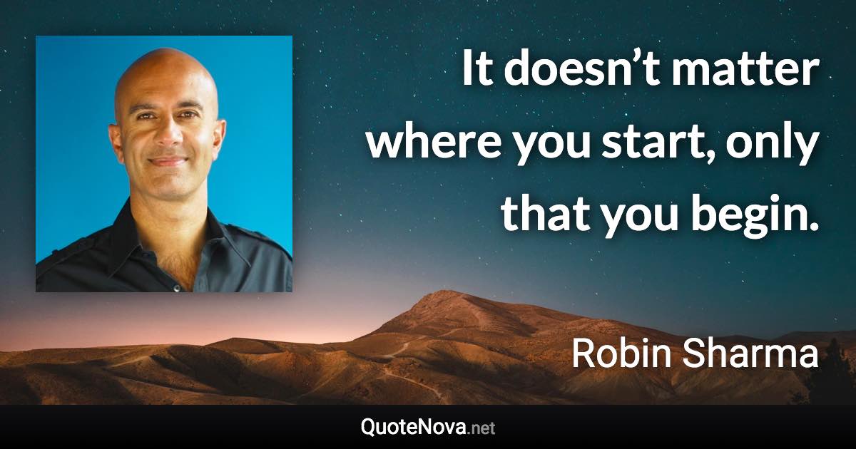 It doesn’t matter where you start, only that you begin. - Robin Sharma quote