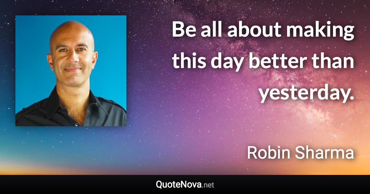 Be all about making this day better than yesterday. - Robin Sharma quote