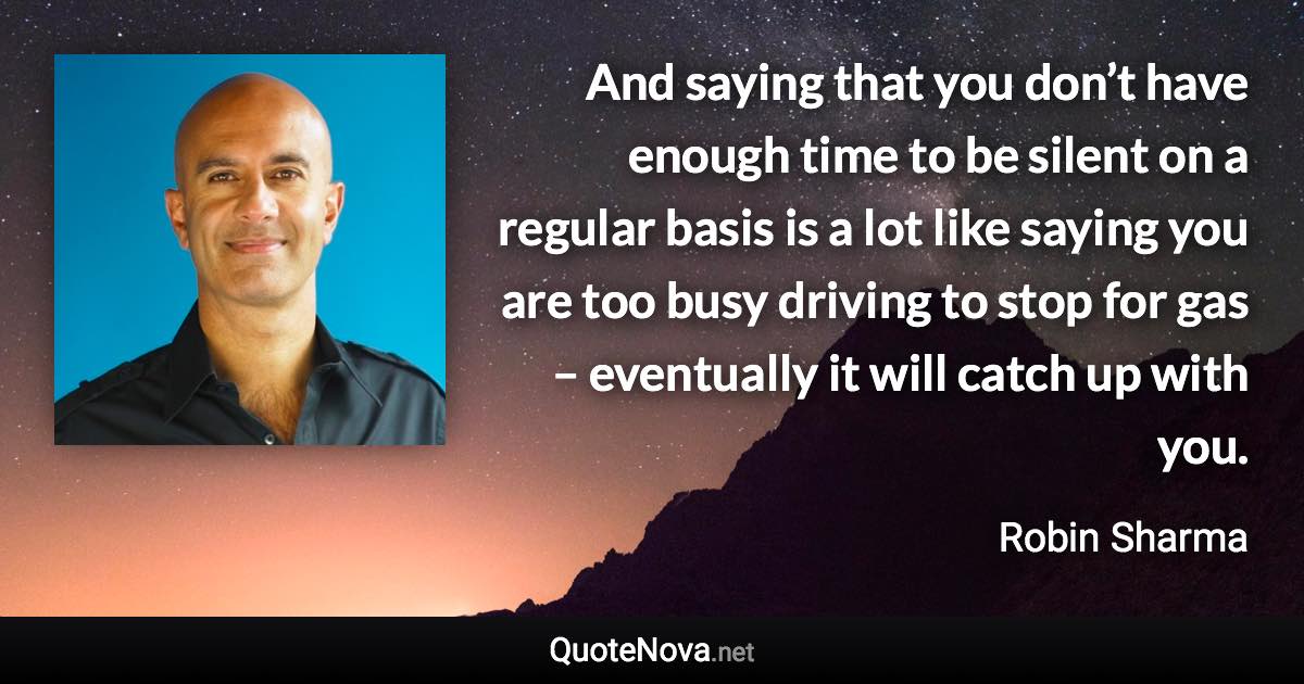 And saying that you don’t have enough time to be silent on a regular basis is a lot like saying you are too busy driving to stop for gas – eventually it will catch up with you. - Robin Sharma quote