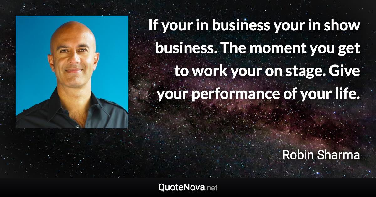 If your in business your in show business. The moment you get to work your on stage. Give your performance of your life. - Robin Sharma quote