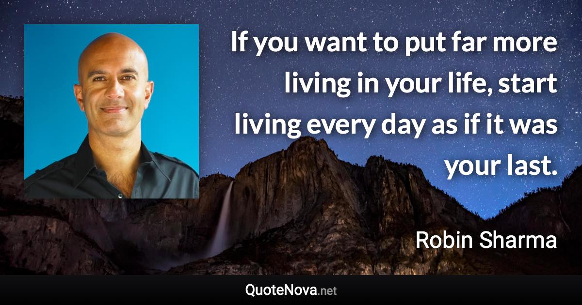 If you want to put far more living in your life, start living every day as if it was your last. - Robin Sharma quote