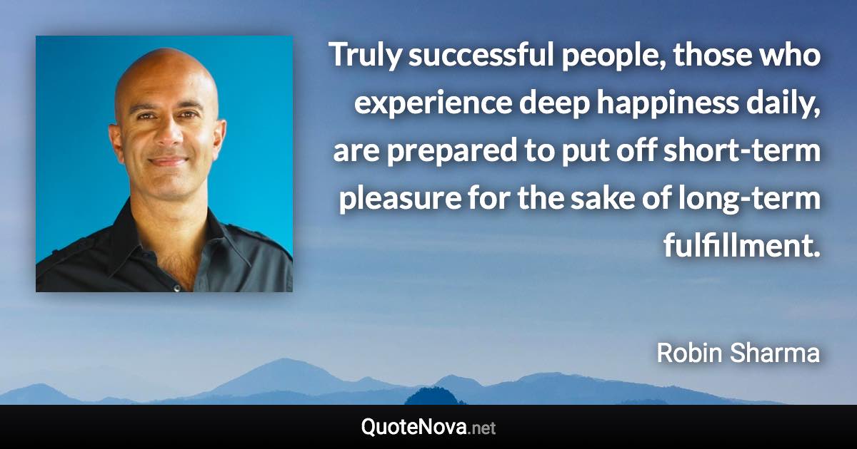 Truly successful people, those who experience deep happiness daily, are prepared to put off short-term pleasure for the sake of long-term fulfillment. - Robin Sharma quote