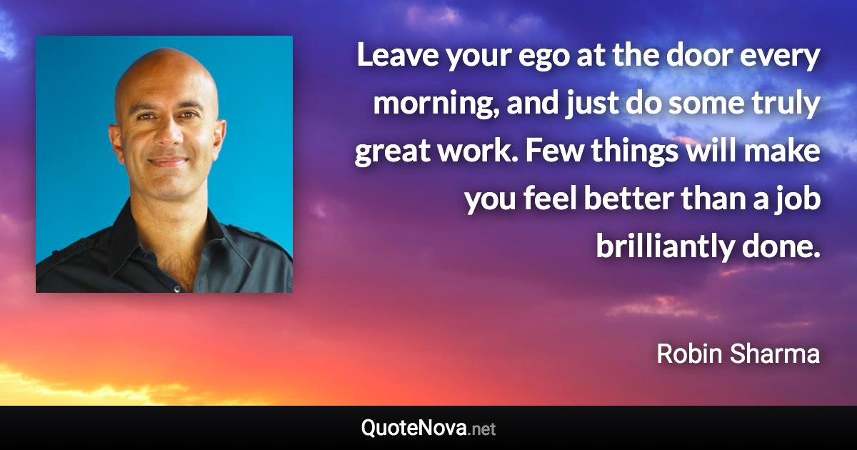 Leave your ego at the door every morning, and just do some truly great work. Few things will make you feel better than a job brilliantly done. - Robin Sharma quote