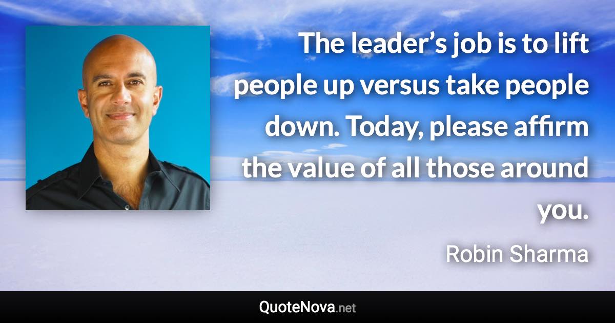 The leader’s job is to lift people up versus take people down. Today, please affirm the value of all those around you. - Robin Sharma quote