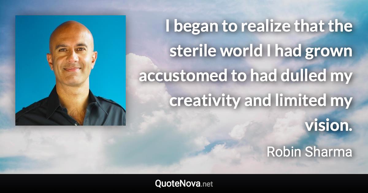 I began to realize that the sterile world I had grown accustomed to had dulled my creativity and limited my vision. - Robin Sharma quote