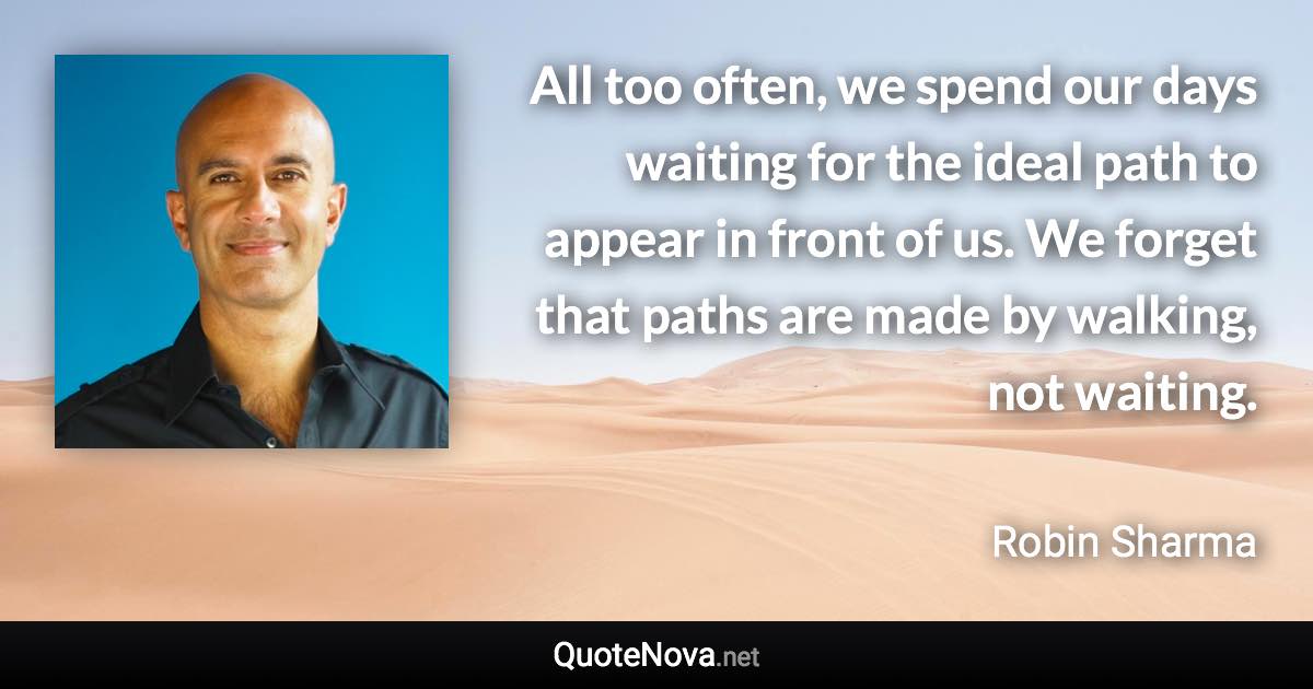 All too often, we spend our days waiting for the ideal path to appear in front of us. We forget that paths are made by walking, not waiting. - Robin Sharma quote