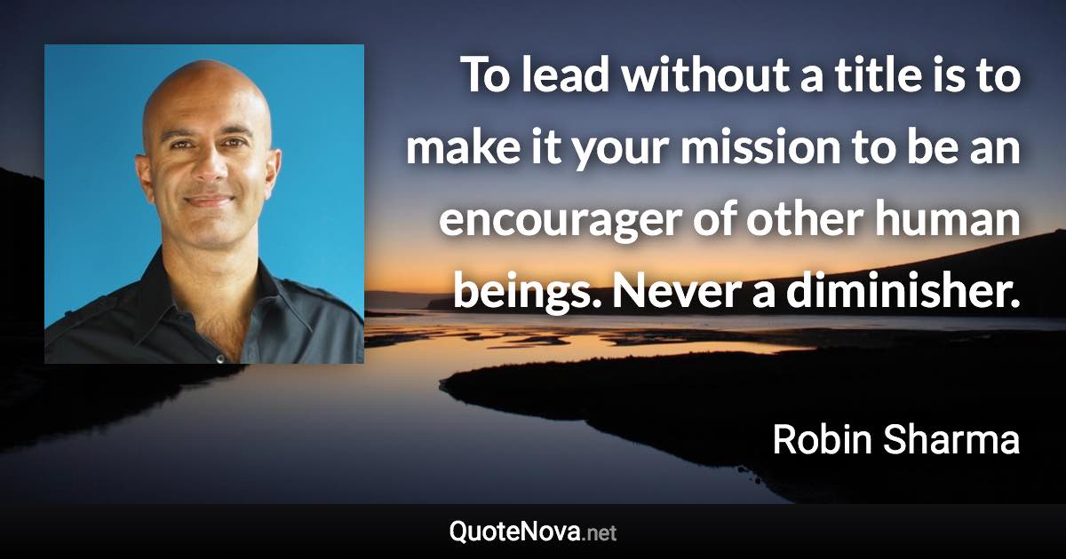 To lead without a title is to make it your mission to be an encourager of other human beings. Never a diminisher. - Robin Sharma quote