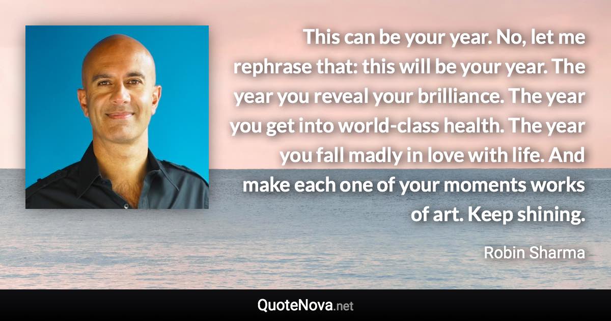 This can be your year. No, let me rephrase that: this will be your year. The year you reveal your brilliance. The year you get into world-class health. The year you fall madly in love with life. And make each one of your moments works of art. Keep shining. - Robin Sharma quote