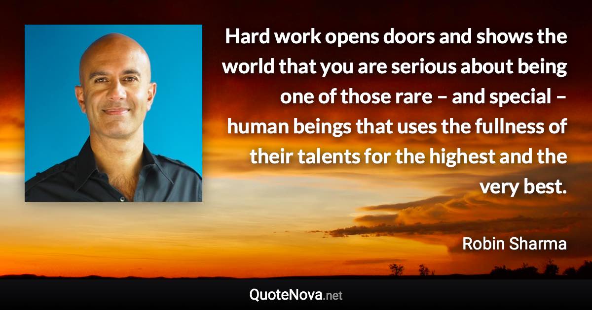 Hard work opens doors and shows the world that you are serious about being one of those rare – and special – human beings that uses the fullness of their talents for the highest and the very best. - Robin Sharma quote