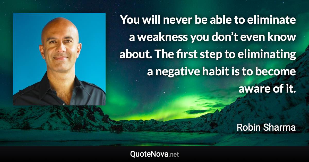 You will never be able to eliminate a weakness you don’t even know about. The first step to eliminating a negative habit is to become aware of it. - Robin Sharma quote
