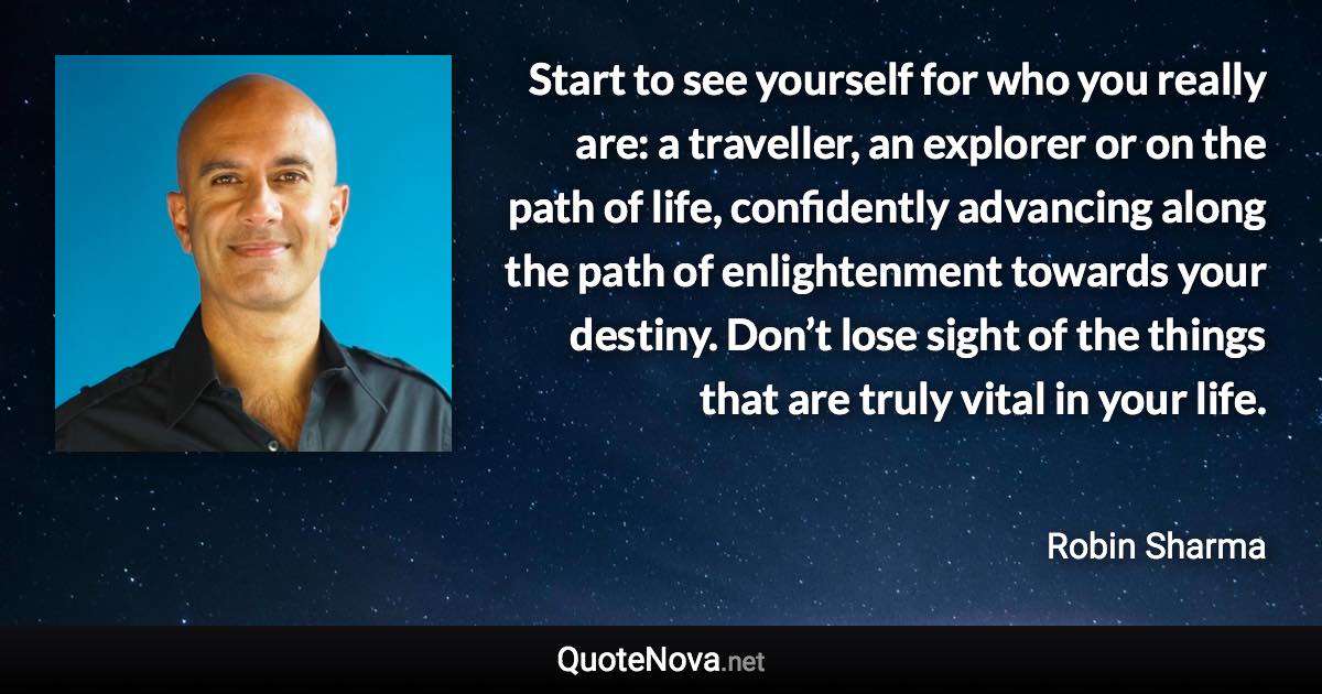 Start to see yourself for who you really are: a traveller, an explorer or on the path of life, confidently advancing along the path of enlightenment towards your destiny. Don’t lose sight of the things that are truly vital in your life. - Robin Sharma quote