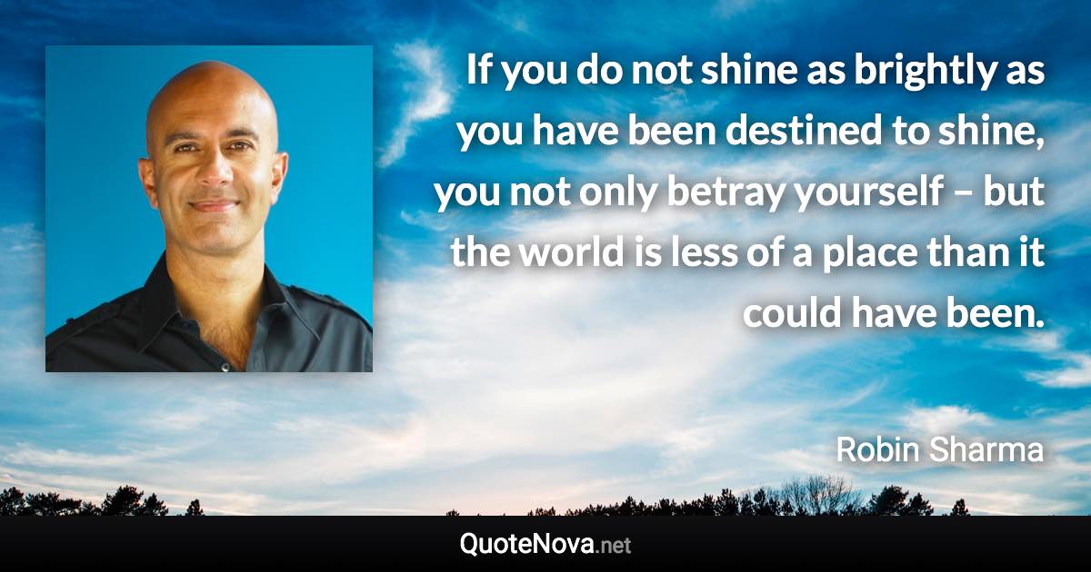 If you do not shine as brightly as you have been destined to shine, you not only betray yourself – but the world is less of a place than it could have been. - Robin Sharma quote
