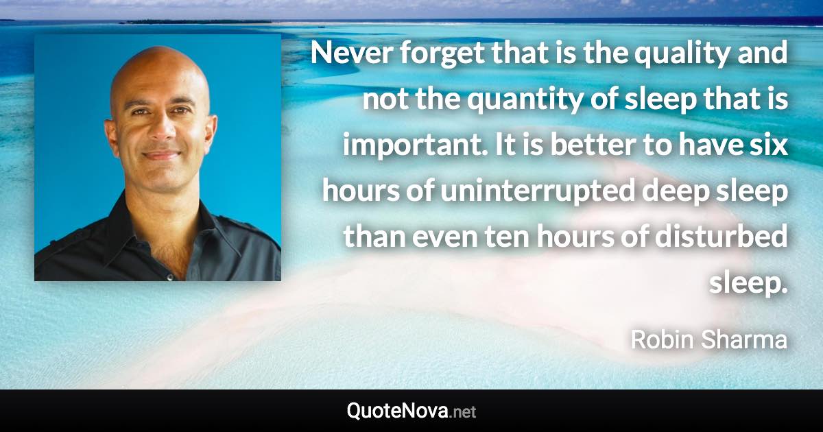 Never forget that is the quality and not the quantity of sleep that is important. It is better to have six hours of uninterrupted deep sleep than even ten hours of disturbed sleep. - Robin Sharma quote