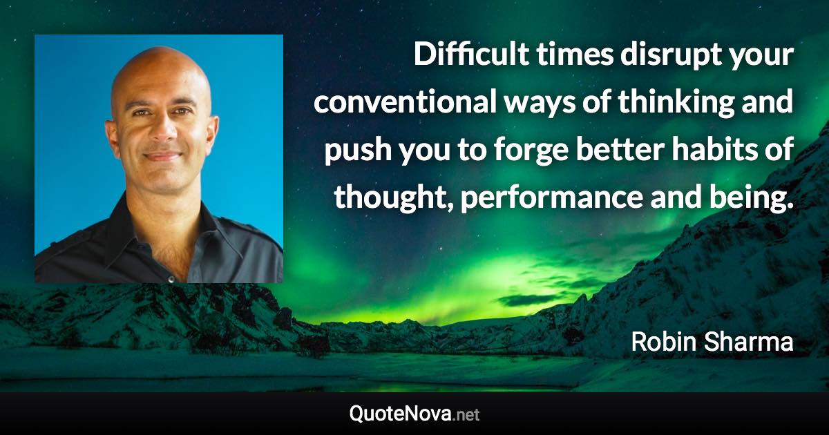 Difficult times disrupt your conventional ways of thinking and push you to forge better habits of thought, performance and being. - Robin Sharma quote