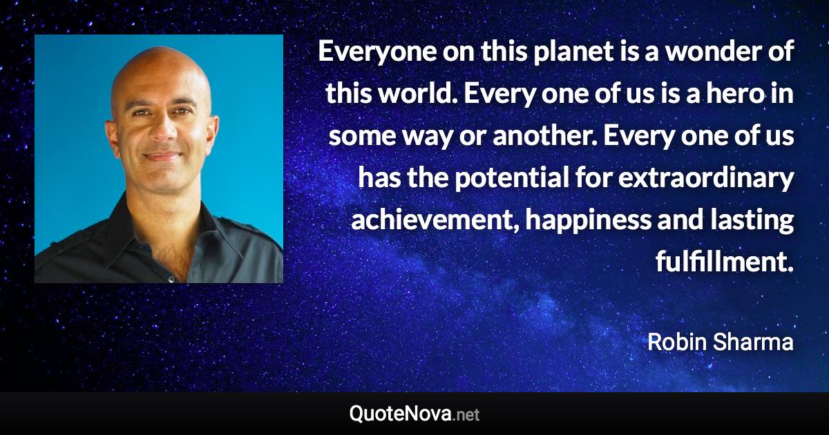 Everyone on this planet is a wonder of this world. Every one of us is a hero in some way or another. Every one of us has the potential for extraordinary achievement, happiness and lasting fulfillment. - Robin Sharma quote