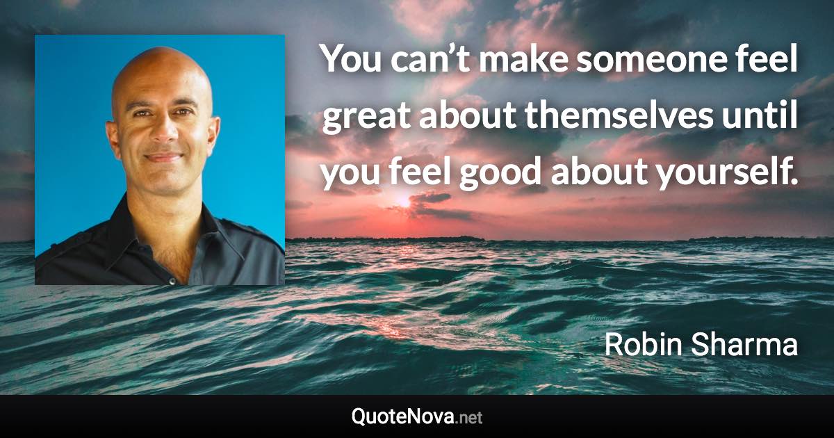 You can’t make someone feel great about themselves until you feel good about yourself. - Robin Sharma quote