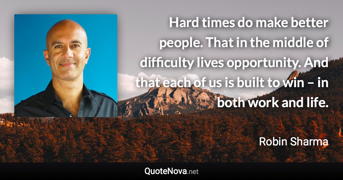 Hard times do make better people. That in the middle of difficulty lives opportunity. And that each of us is built to win – in both work and life. - Robin Sharma quote