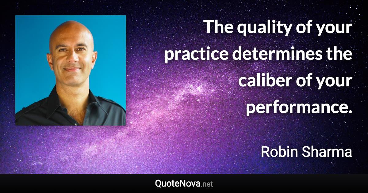 The quality of your practice determines the caliber of your performance. - Robin Sharma quote