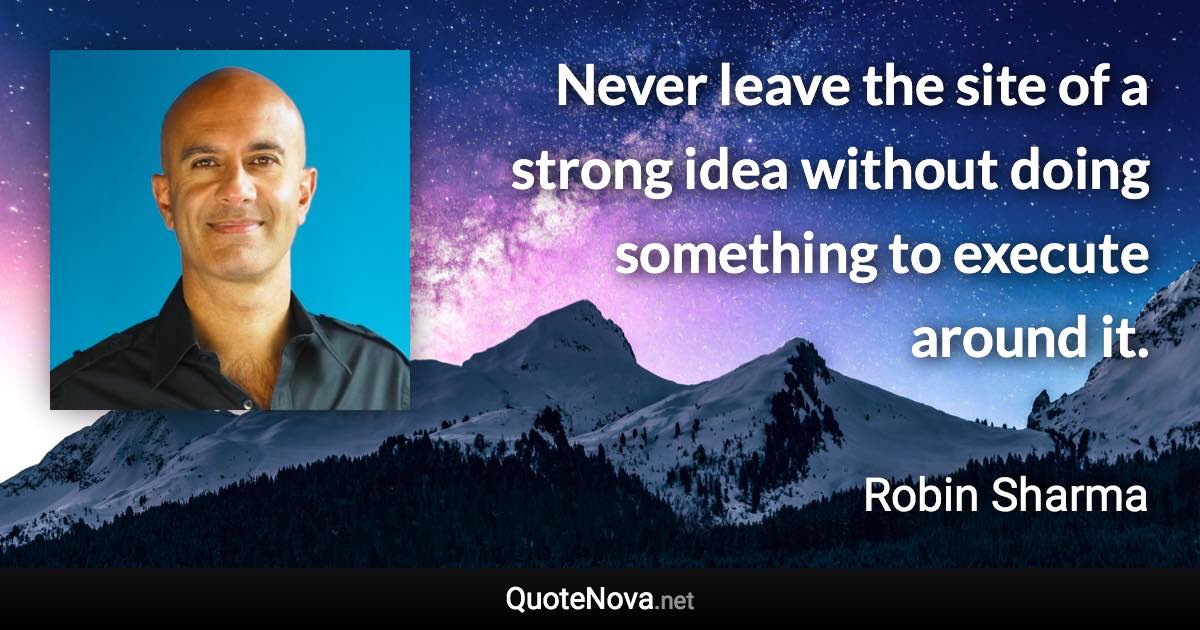 Never leave the site of a strong idea without doing something to execute around it. - Robin Sharma quote