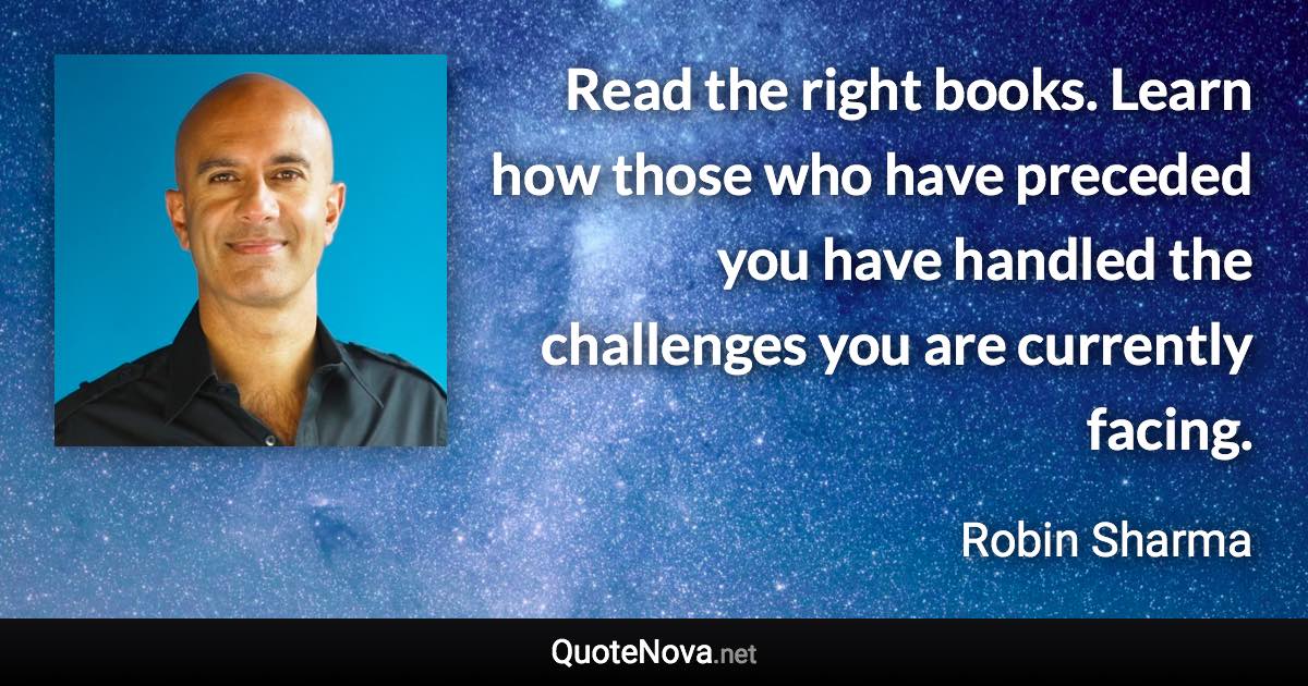 Read the right books. Learn how those who have preceded you have handled the challenges you are currently facing. - Robin Sharma quote