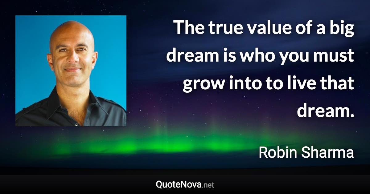 The true value of a big dream is who you must grow into to live that dream. - Robin Sharma quote