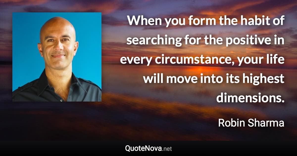 When you form the habit of searching for the positive in every circumstance, your life will move into its highest dimensions. - Robin Sharma quote