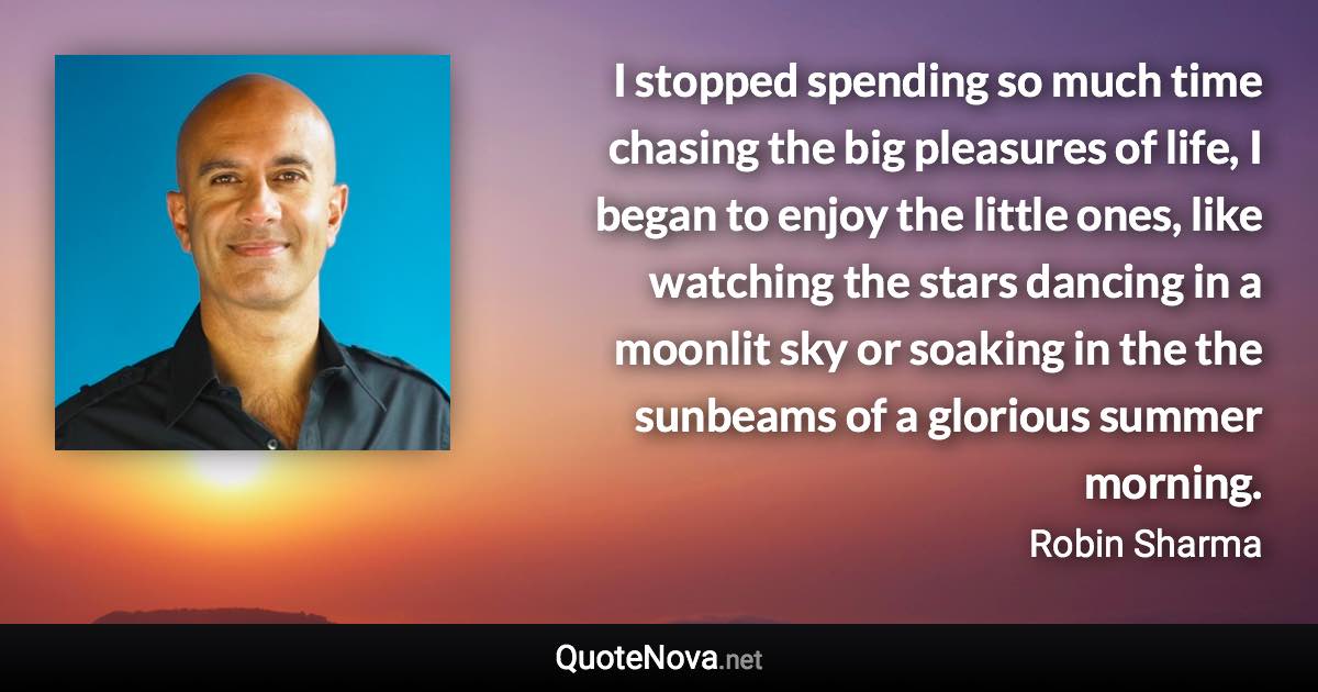 I stopped spending so much time chasing the big pleasures of life, I began to enjoy the little ones, like watching the stars dancing in a moonlit sky or soaking in the the sunbeams of a glorious summer morning. - Robin Sharma quote