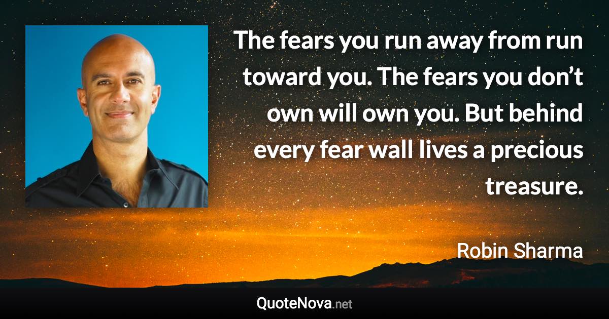 The fears you run away from run toward you. The fears you don’t own will own you. But behind every fear wall lives a precious treasure. - Robin Sharma quote