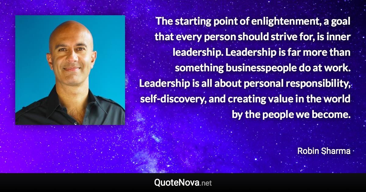 The starting point of enlightenment, a goal that every person should strive for, is inner leadership. Leadership is far more than something businesspeople do at work. Leadership is all about personal responsibility, self-discovery, and creating value in the world by the people we become. - Robin Sharma quote