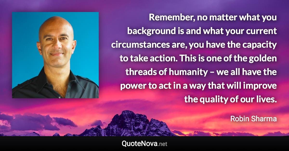 Remember, no matter what you background is and what your current circumstances are, you have the capacity to take action. This is one of the golden threads of humanity – we all have the power to act in a way that will improve the quality of our lives. - Robin Sharma quote