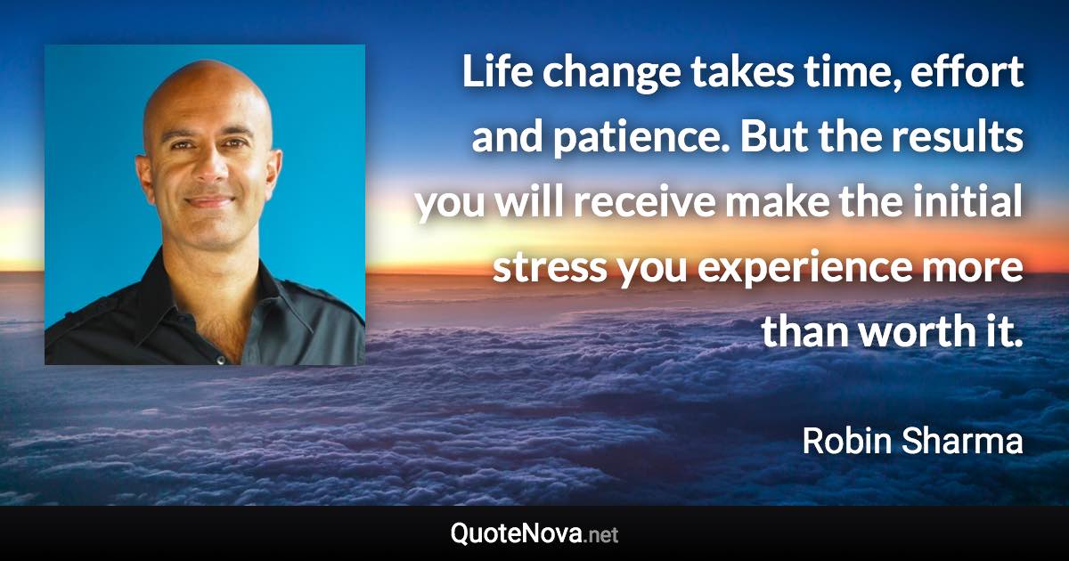 Life change takes time, effort and patience. But the results you will receive make the initial stress you experience more than worth it. - Robin Sharma quote