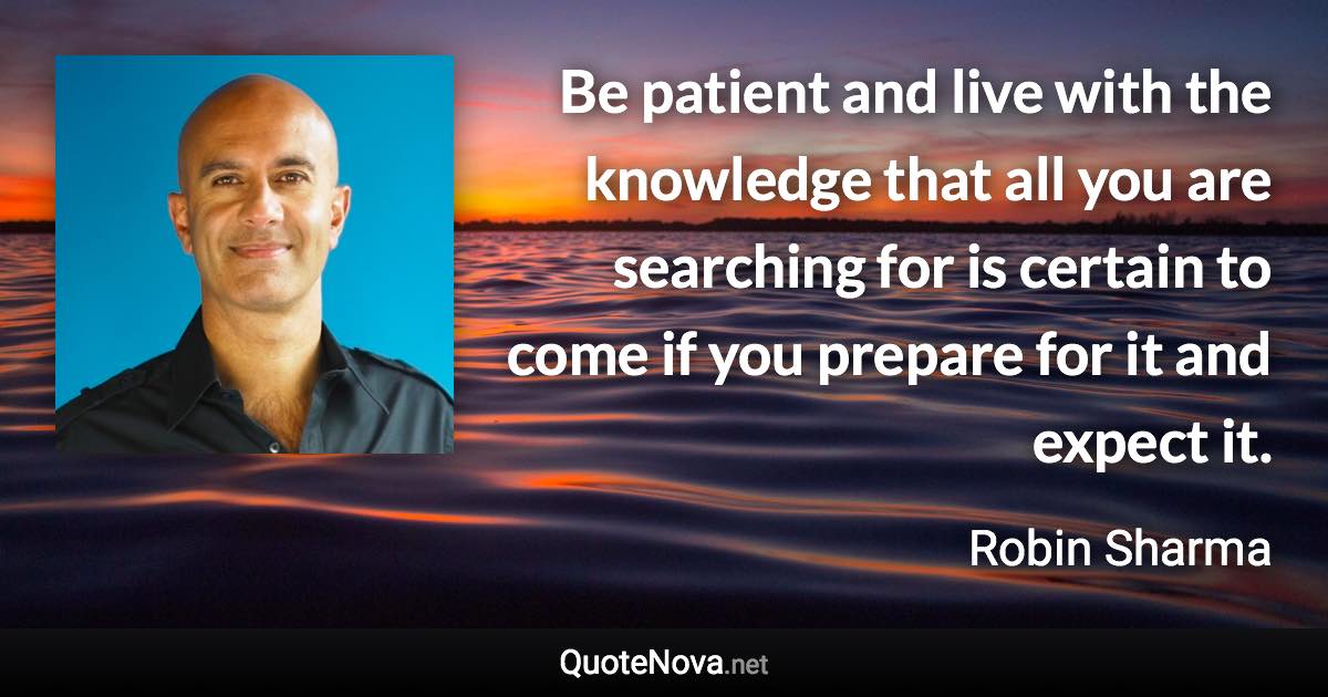 Be patient and live with the knowledge that all you are searching for is certain to come if you prepare for it and expect it. - Robin Sharma quote